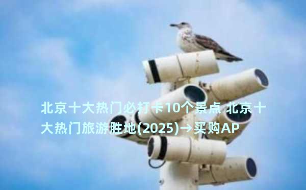 北京十大热门必打卡10个景点 北京十大热门旅游胜地(2025)→买购APP